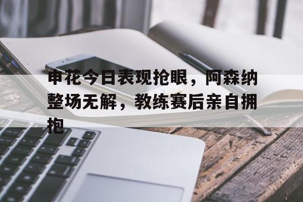 申花今日表现抢眼,阿森纳整场无解,教练赛后亲自拥抱