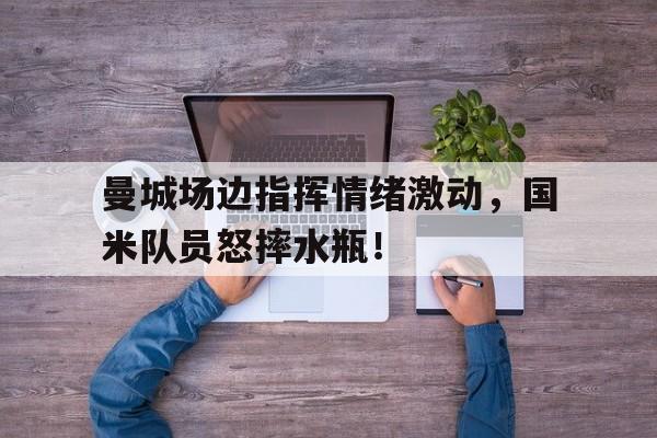 曼城场边指挥情绪激动,国米队员怒摔水瓶!